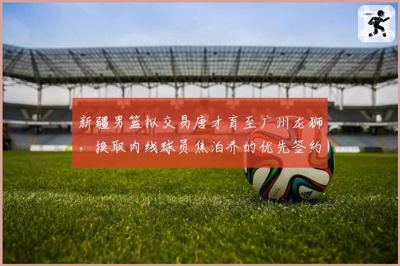 新疆男篮拟交易唐才育至广州龙狮，换取内线球员焦泊乔的优先签约权