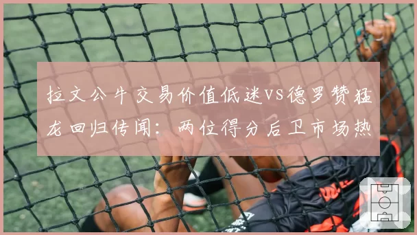 拉文公牛交易价值低迷vs德罗赞猛龙回归传闻:两位得分后卫市场热度差异