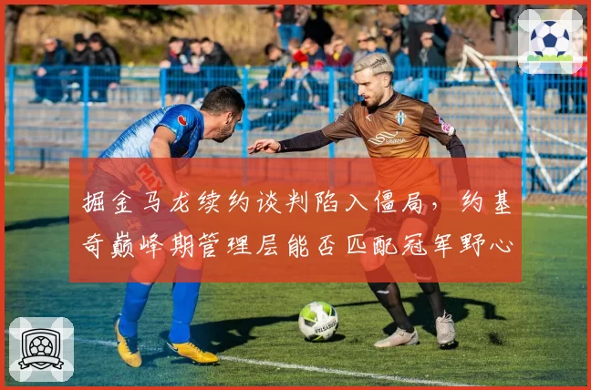 掘金马龙续约谈判陷入僵局,约基奇巅峰期管理层能否匹配冠军野心?