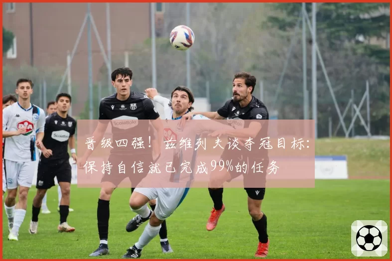 晋级四强！兹维列夫谈夺冠目标：保持自信就已完成99%的任务