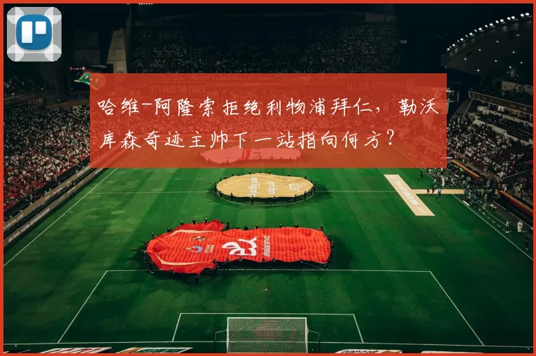 哈维-阿隆索拒绝利物浦拜仁,勒沃库森奇迹主帅下一站指向何方?