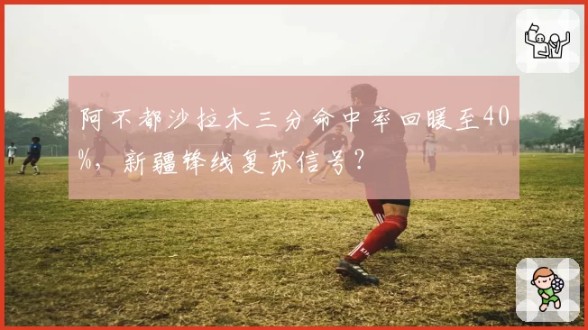 阿不都沙拉木三分命中率回暖至40%,新疆锋线复苏信号?
