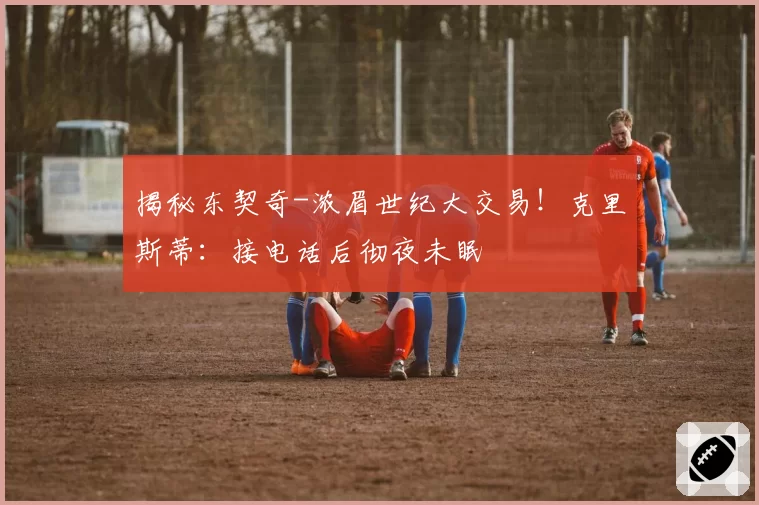 揭秘东契奇-浓眉世纪大交易！克里斯蒂：接电话后彻夜未眠