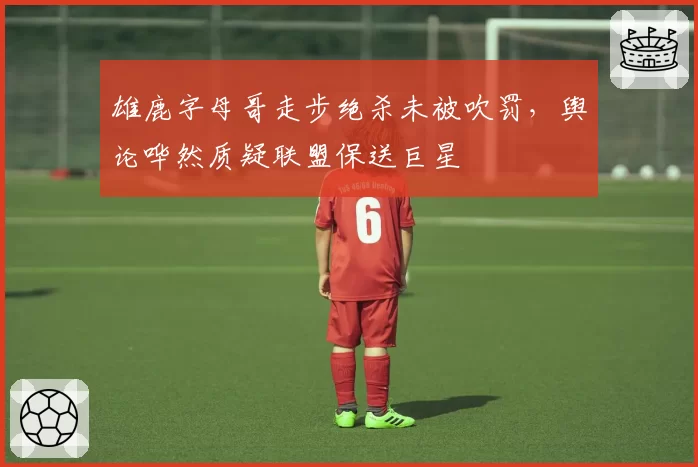 雄鹿字母哥走步绝杀未被吹罚,舆论哗然质疑联盟保送巨星