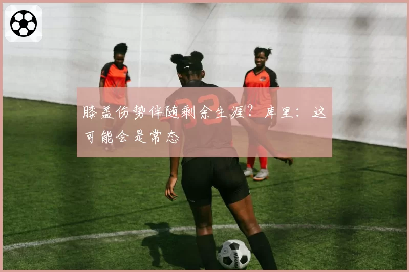 膝盖伤势伴随剩余生涯？库里：这可能会是常态