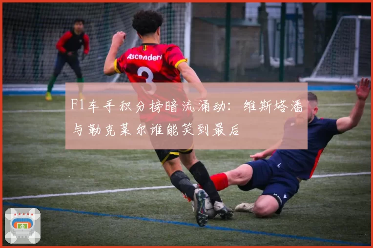 F1车手积分榜暗流涌动:维斯塔潘与勒克莱尔谁能笑到最后