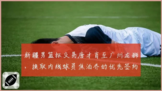 新疆男篮拟交易唐才育至广州龙狮，换取内线球员焦泊乔的优先签约权