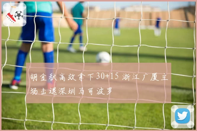 胡金秋高效拿下30+15 浙江广厦主场击退深圳马可波罗