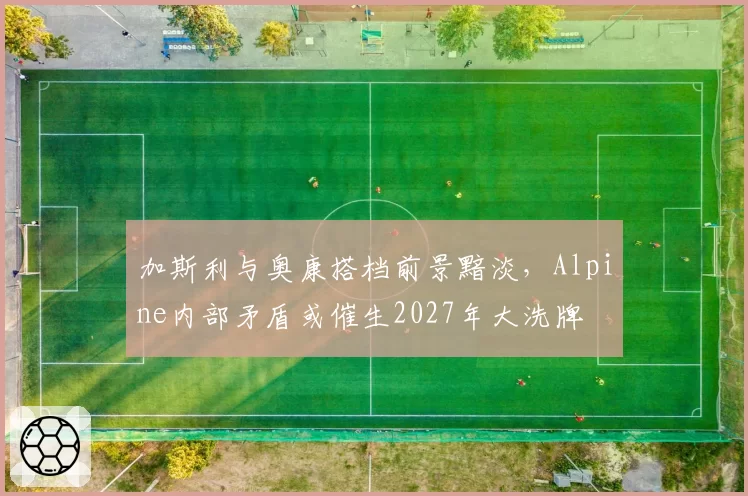 加斯利与奥康搭档前景黯淡,Alpine内部矛盾或催生2027年大洗牌