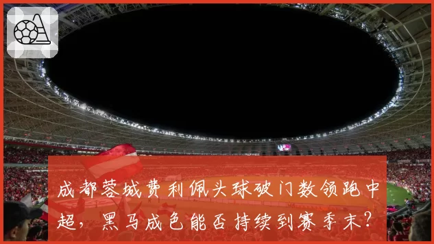 成都蓉城费利佩头球破门数领跑中超,黑马成色能否持续到赛季末?