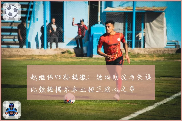 赵继伟vs孙铭徽：场均助攻与失误比数据揭示本土控卫核心之争