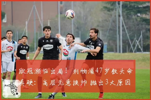 欧冠濒临出局!利物浦47岁教头命真硬:高层无意换帅 抛出3大原因