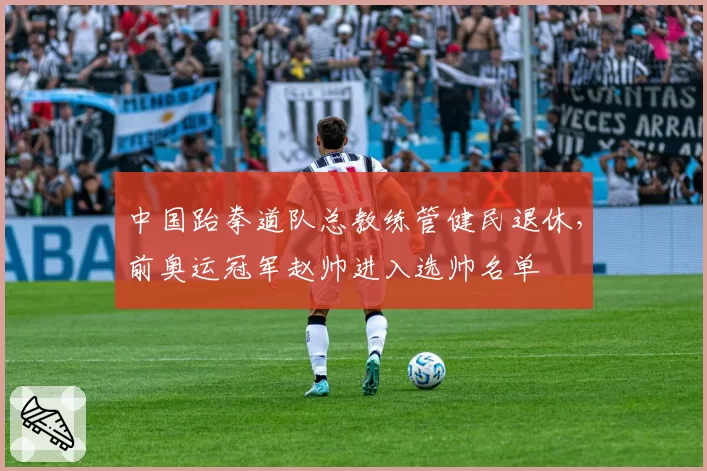 中国跆拳道队总教练管健民退休,前奥运冠军赵帅进入选帅名单
