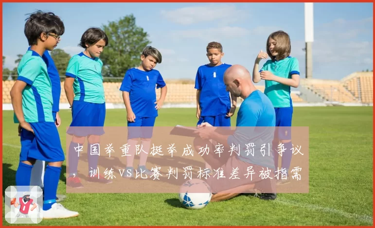 中国举重队挺举成功率判罚引争议，训练vs比赛判罚标准差异被指需统一