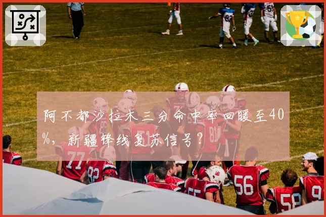阿不都沙拉木三分命中率回暖至40%,新疆锋线复苏信号?