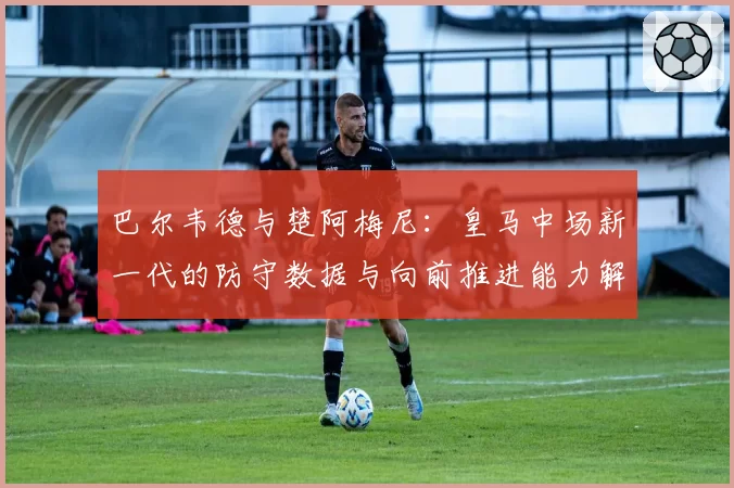 巴尔韦德与楚阿梅尼：皇马中场新一代的防守数据与向前推进能力解析