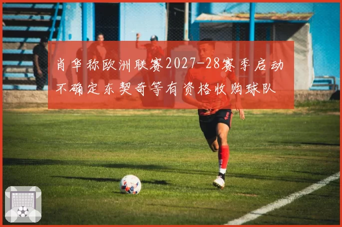 肖华称欧洲联赛2027-28赛季启动 不确定东契奇等有资格收购球队