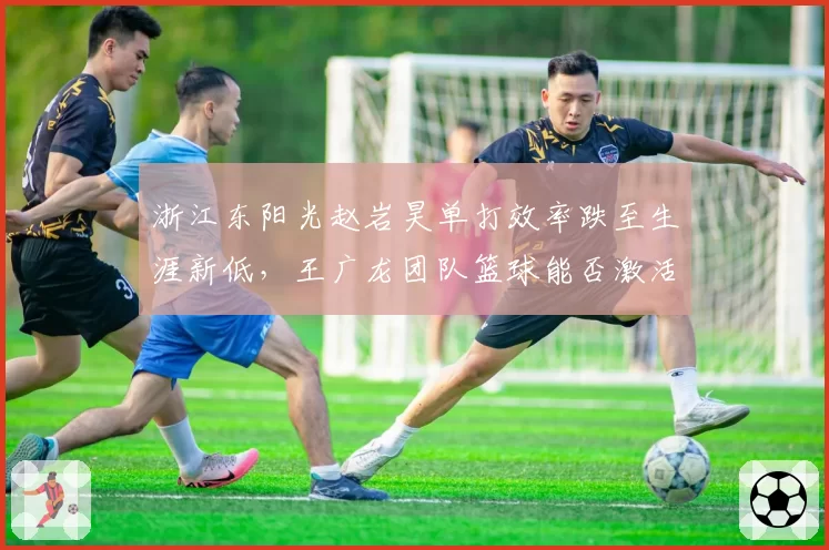 浙江东阳光赵岩昊单打效率跌至生涯新低,王广龙团队篮球能否激活其状态?