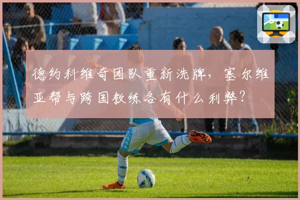 德约科维奇团队重新洗牌，塞尔维亚帮与跨国教练各有什么利弊？