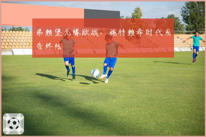 弗赖堡无缘欧战,施特赖希时代或告终结