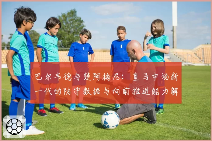 巴尔韦德与楚阿梅尼：皇马中场新一代的防守数据与向前推进能力解析