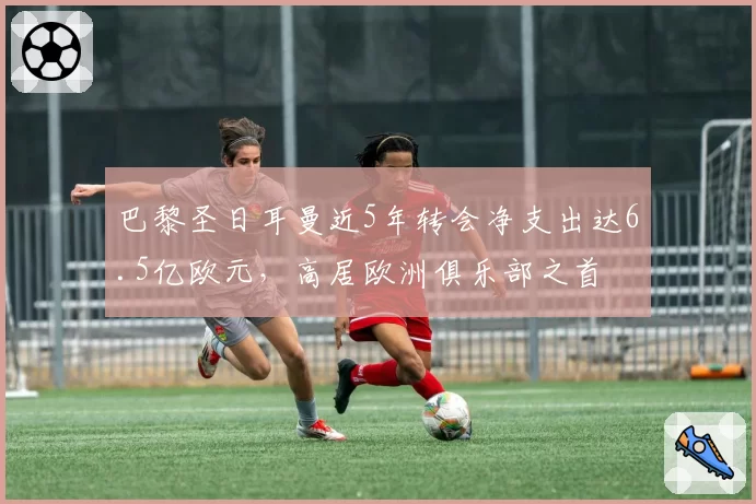 巴黎圣日耳曼近5年转会净支出达6.5亿欧元，高居欧洲俱乐部之首