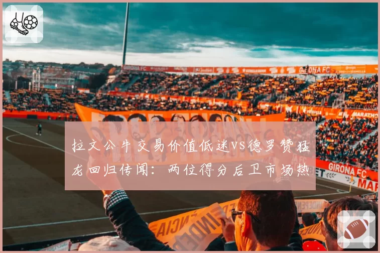 拉文公牛交易价值低迷vs德罗赞猛龙回归传闻:两位得分后卫市场热度差异