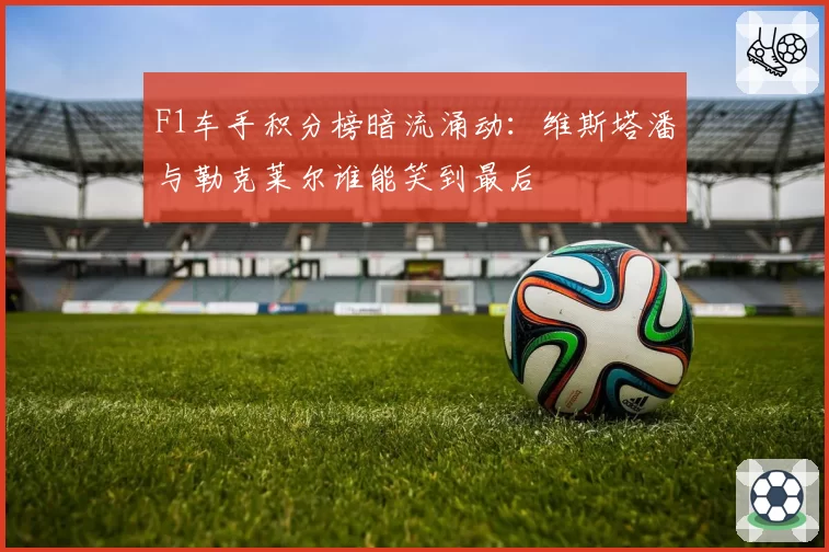 F1车手积分榜暗流涌动:维斯塔潘与勒克莱尔谁能笑到最后