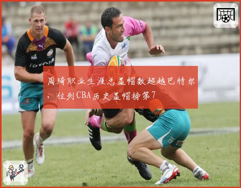 周琦职业生涯总盖帽数超越巴特尔,位列CBA历史盖帽榜第7