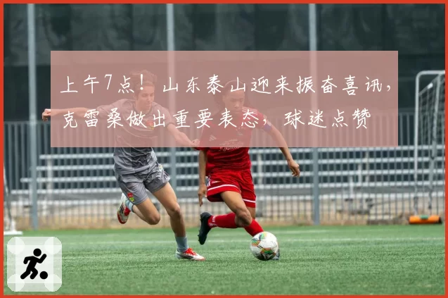 上午7点！山东泰山迎来振奋喜讯，克雷桑做出重要表态，球迷点赞