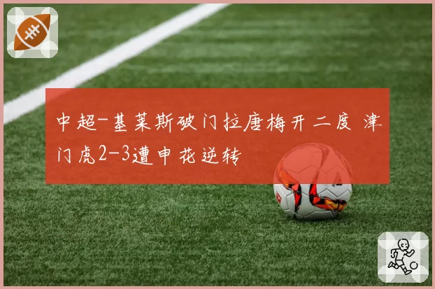 中超-基莱斯破门拉唐梅开二度 津门虎2-3遭申花逆转