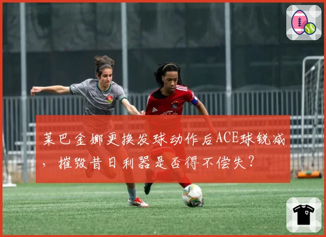 莱巴金娜更换发球动作后ACE球锐减，摧毁昔日利器是否得不偿失？
