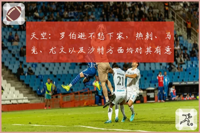 天空:罗伯逊不愁下家,热刺、马竞、尤文以及沙特方面均对其有意