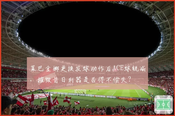 莱巴金娜更换发球动作后ACE球锐减，摧毁昔日利器是否得不偿失？