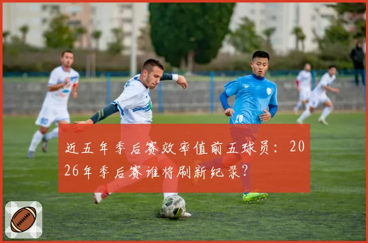 近五年季后赛效率值前五球员：2026年季后赛谁将刷新纪录？