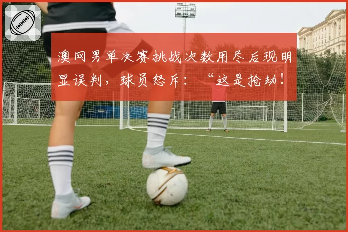 澳网男单决赛挑战次数用尽后现明显误判,球员怒斥:“这是抢劫!”