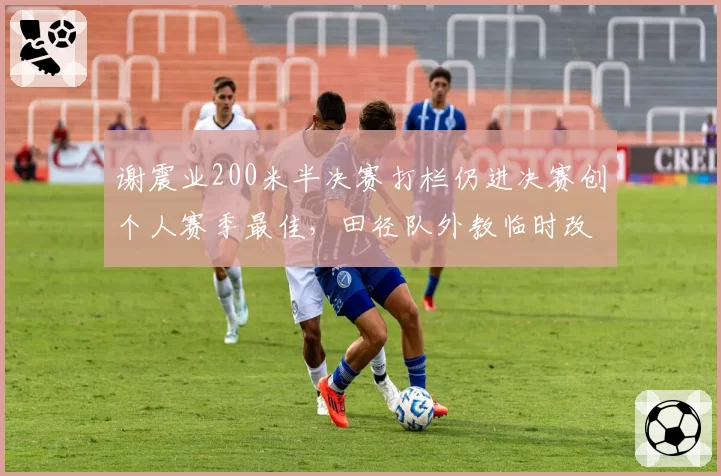 谢震业200米半决赛打栏仍进决赛创个人赛季最佳，田径队外教临时改技术遭质疑
