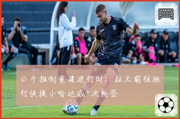 公牛推倒重建进行时：拉文前往独行侠换小哈达威+次轮签