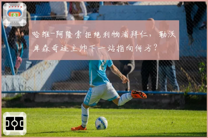 哈维-阿隆索拒绝利物浦拜仁,勒沃库森奇迹主帅下一站指向何方?