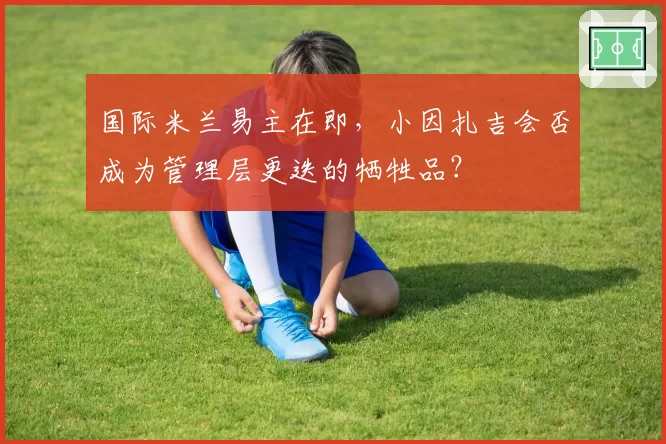 国际米兰易主在即，小因扎吉会否成为管理层更迭的牺牲品？