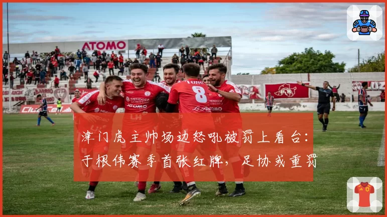 津门虎主帅场边怒吼被罚上看台：于根伟赛季首张红牌，足协或重罚