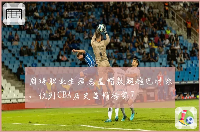 周琦职业生涯总盖帽数超越巴特尔,位列CBA历史盖帽榜第7