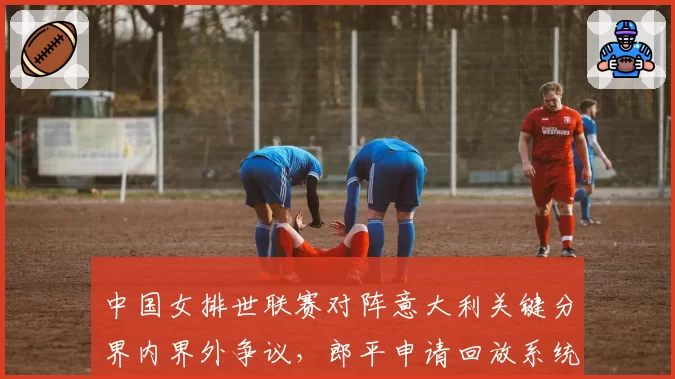 中国女排世联赛对阵意大利关键分界内界外争议,郎平申请回放系统修复