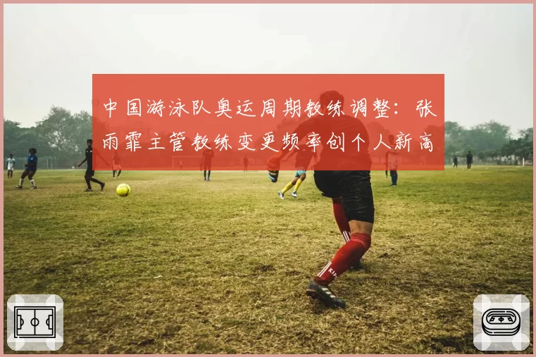 中国游泳队奥运周期教练调整:张雨霏主管教练变更频率创个人新高