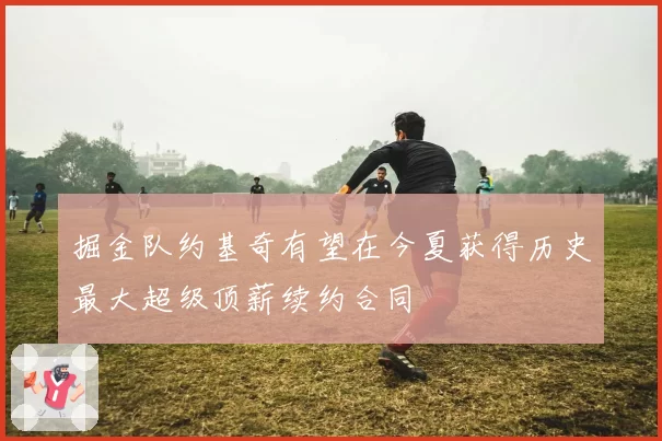 掘金队约基奇有望在今夏获得历史最大超级顶薪续约合同