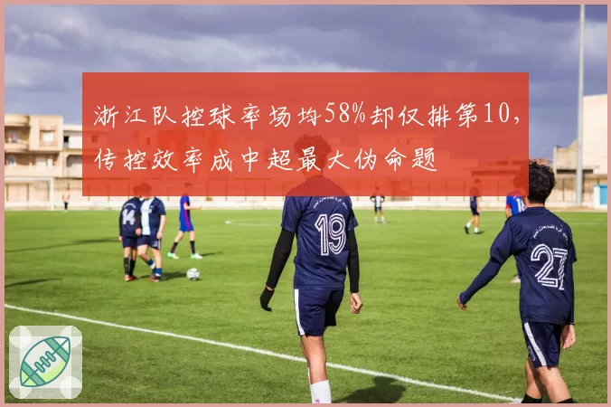 浙江队控球率场均58%却仅排第10，传控效率成中超最大伪命题