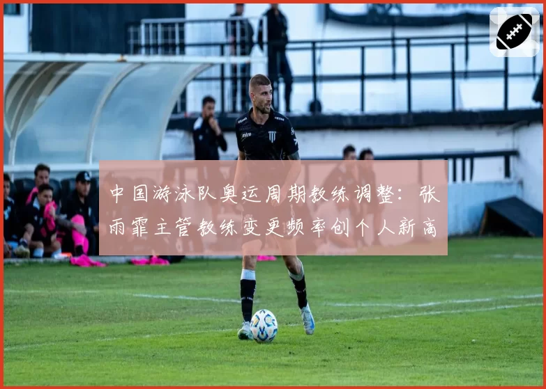 中国游泳队奥运周期教练调整:张雨霏主管教练变更频率创个人新高