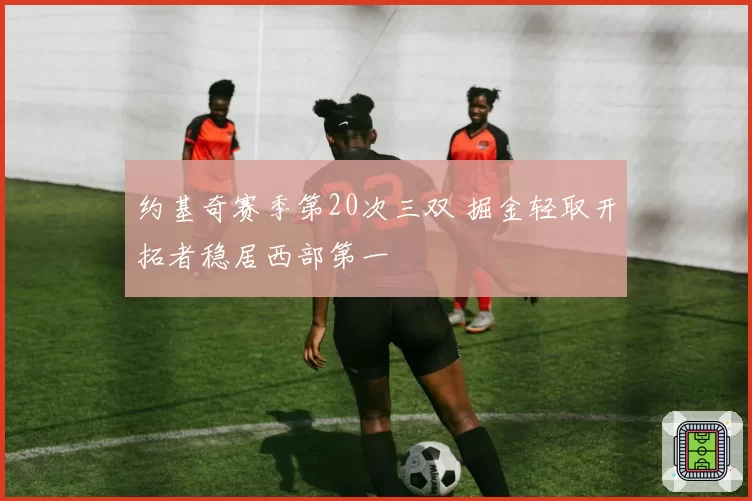 约基奇赛季第20次三双 掘金轻取开拓者稳居西部第一