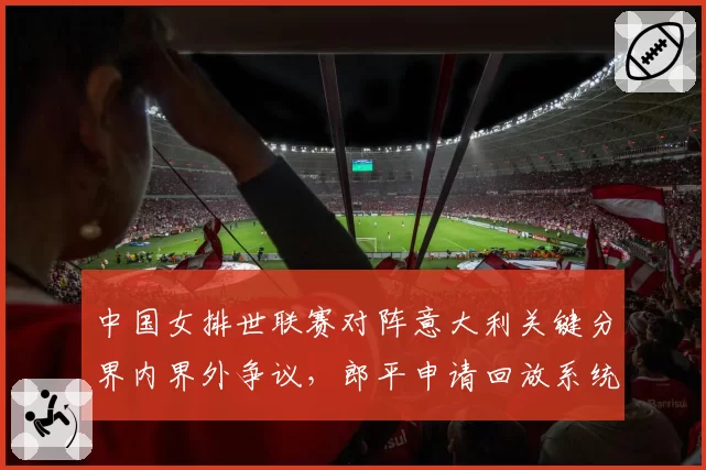 中国女排世联赛对阵意大利关键分界内界外争议,郎平申请回放系统修复