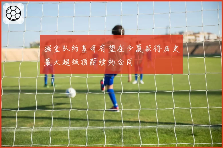 掘金队约基奇有望在今夏获得历史最大超级顶薪续约合同